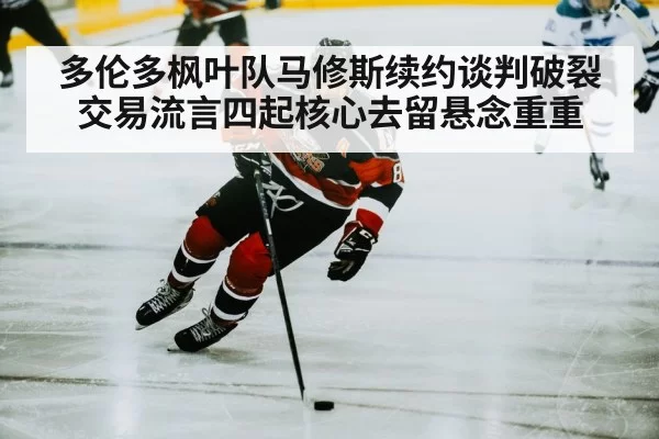 多伦多枫叶队马修斯续约谈判破裂交易流言四起核心去留悬念重重