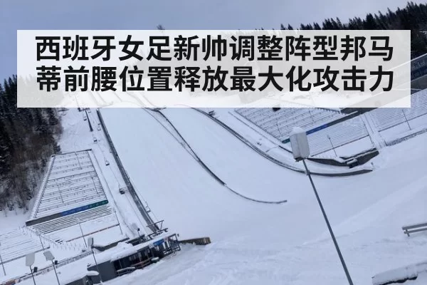 西班牙女足新帅调整阵型邦马蒂前腰位置释放最大化攻击力